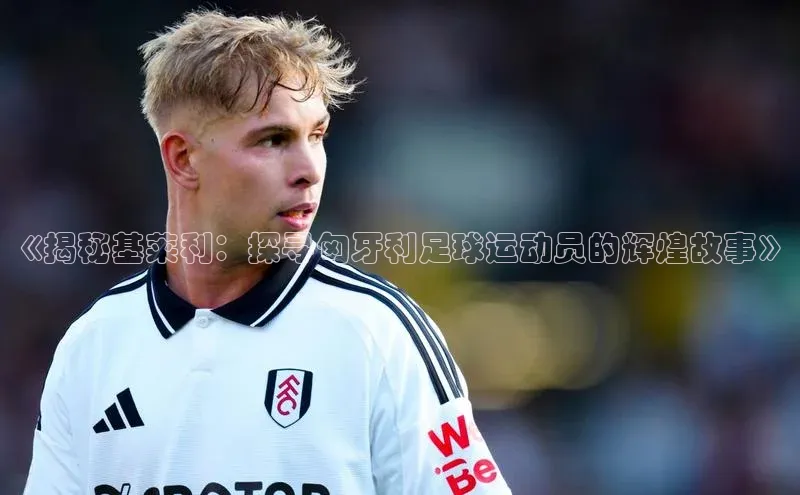 谈球吧体育app下载官网视觉中国《揭秘基莱利：探寻匈牙利足球运动员的辉煌故事》