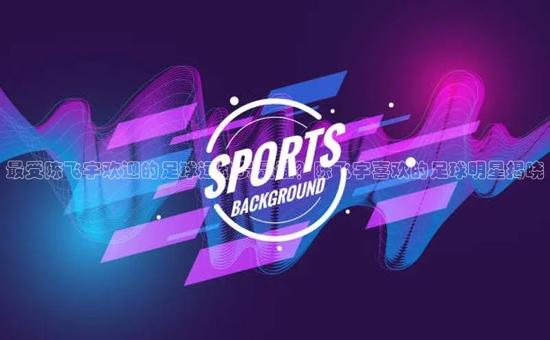 谈球吧网页登录皮阿诺最受陈飞宇欢迎的足球运动员是谁？陈飞宇喜欢的足球明星揭晓