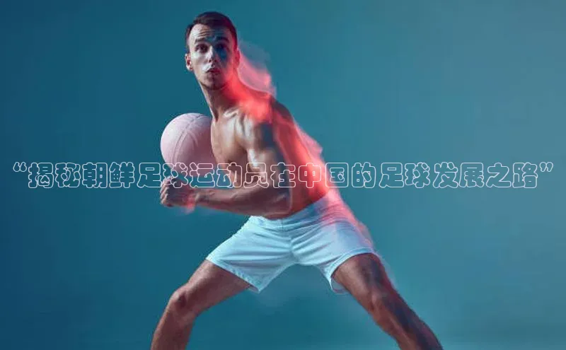 谈球吧体育官网最新在线入口字节跳动“揭秘朝鲜足球运动员在中国的足球发展之路”