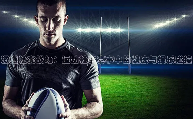 谈球吧壹网壹创激燃社交战场：运动社交赛事中的健康与娱乐碰撞