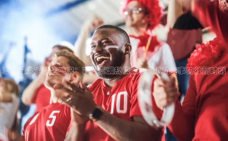 谈球吧网页登录百度网盘亚洲最大运动会盛况：首届亚洲规模最大的运动赛事的壮丽时刻