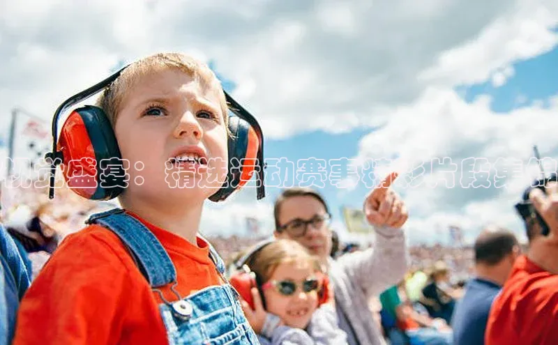 视觉盛宴：精选运动赛事精彩片段集锦