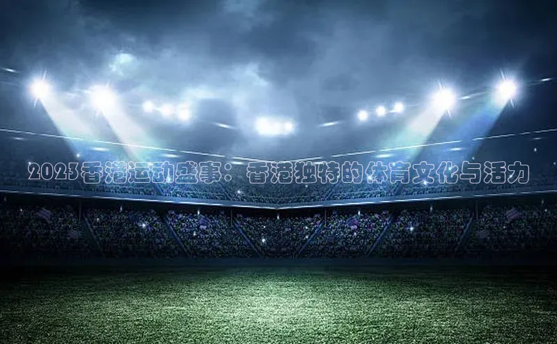 2023香港运动盛事：香港独特的体育文化与活力