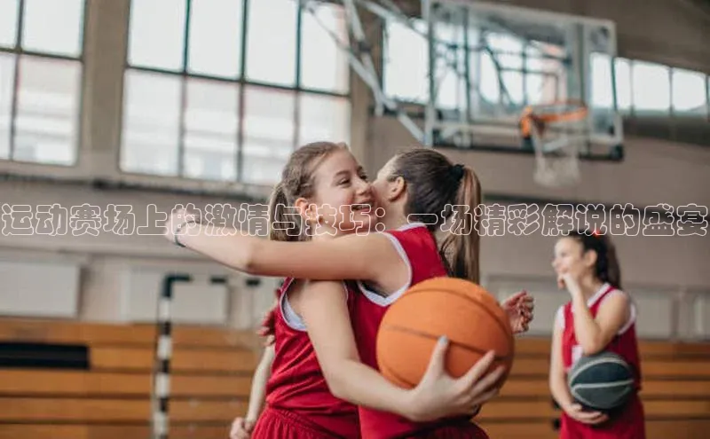 运动赛场上的激情与技巧：一场精彩解说的盛宴