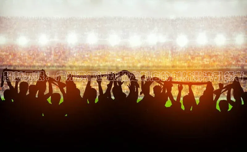 超越界限：广州赛事运动服定制店的创新潮流引领者