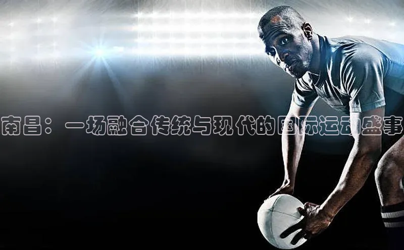 南昌：一场融合传统与现代的国际运动盛事